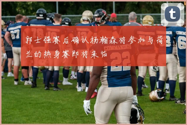 郭士强赛后确认杨瀚森将参加与荷兰的热身赛即将来临