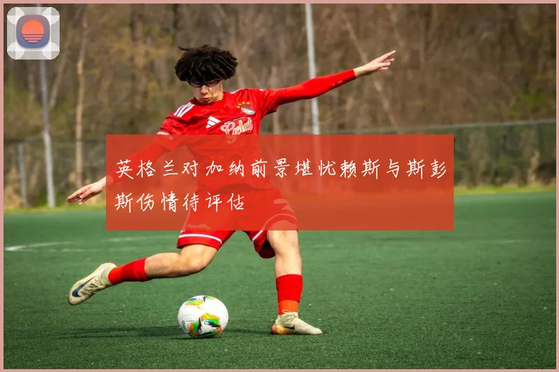 英格兰对加纳前景堪忧赖斯与斯彭斯伤情待评估
