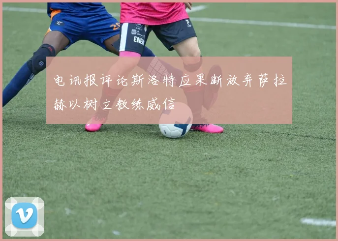 电讯报评论斯洛特应果断放弃萨拉赫以树立教练威信