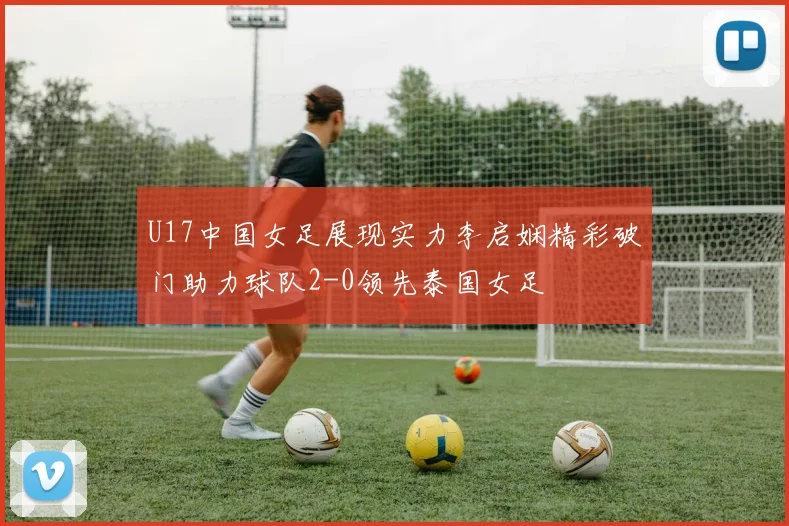 U17中国女足展现实力李启娴精彩破门助力球队2-0领先泰国女足