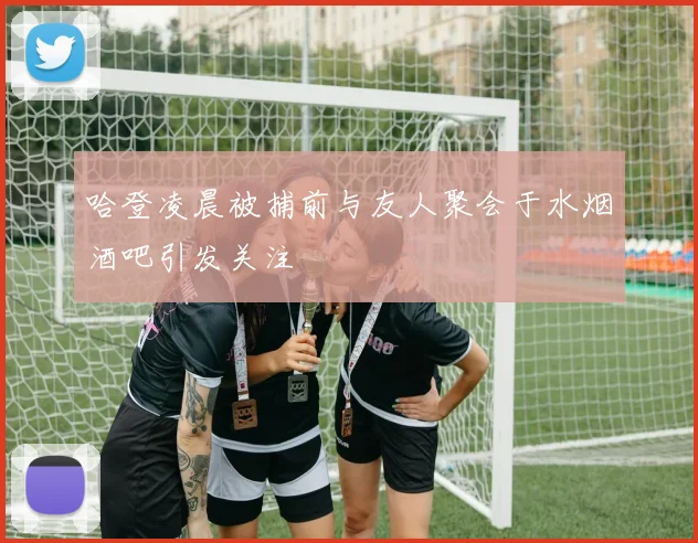 哈登凌晨被捕前与友人聚会于水烟酒吧引发关注