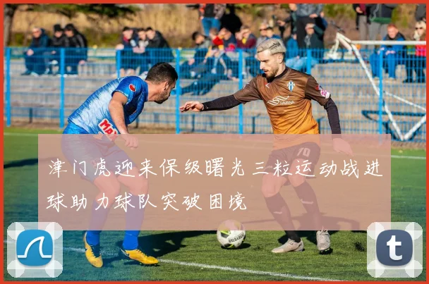 津门虎迎来保级曙光三粒运动战进球助力球队突破困境