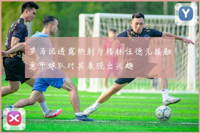 罗马诺透露热刺与格林伍德无接触意甲球队对其表现出兴趣