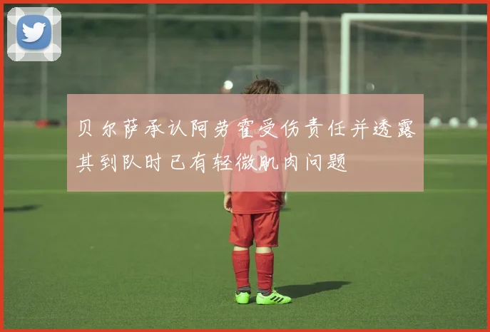 贝尔萨承认阿劳霍受伤责任并透露其到队时已有轻微肌肉问题