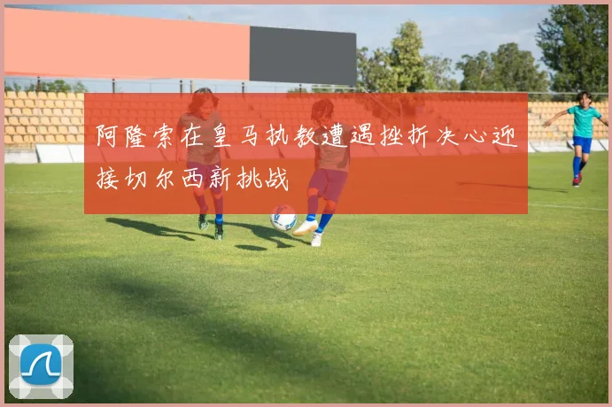 阿隆索在皇马执教遭遇挫折决心迎接切尔西新挑战
