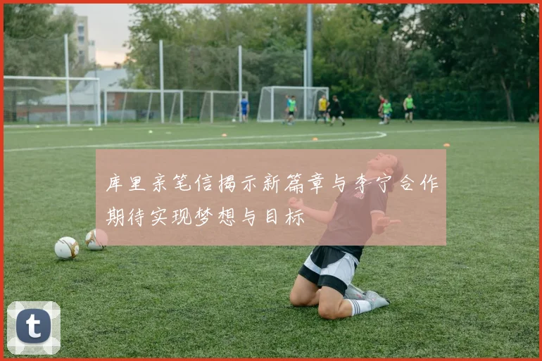 库里亲笔信揭示新篇章与李宁合作期待实现梦想与目标