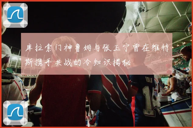 库拉索门神鲁姆与张玉宁曾在维特斯携手共战的冷知识揭秘