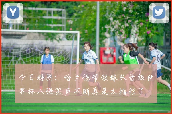 今日趣图：哈兰德带领球队晋级世界杯八强笑声不断真是太精彩了