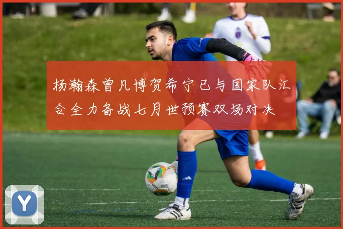 杨瀚森曾凡博贺希宁已与国家队汇合全力备战七月世预赛双场对决
