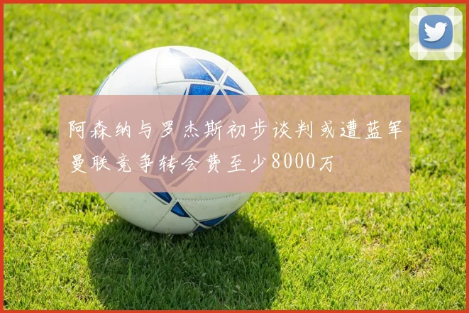阿森纳与罗杰斯初步谈判或遭蓝军曼联竞争转会费至少8000万