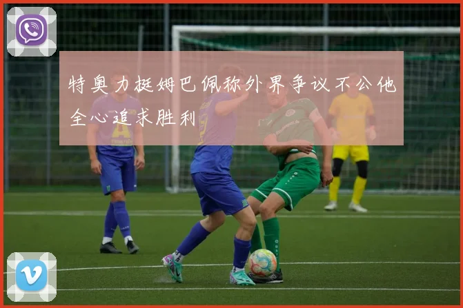 特奥力挺姆巴佩称外界争议不公他全心追求胜利