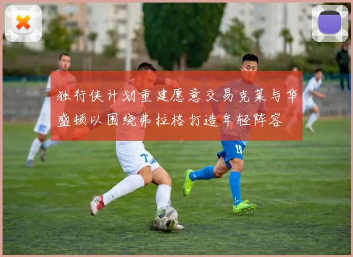 独行侠计划重建愿意交易克莱与华盛顿以围绕弗拉格打造年轻阵容