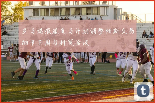 罗马诺报道皇马计划调整帕斯交易细节下周与科莫洽谈