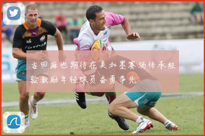 吉田麻也期待在美加墨赛场传承经验激励年轻球员奋勇争先