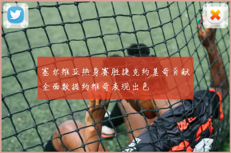 塞尔维亚热身赛胜捷克约基奇贡献全面数据约维奇表现出色