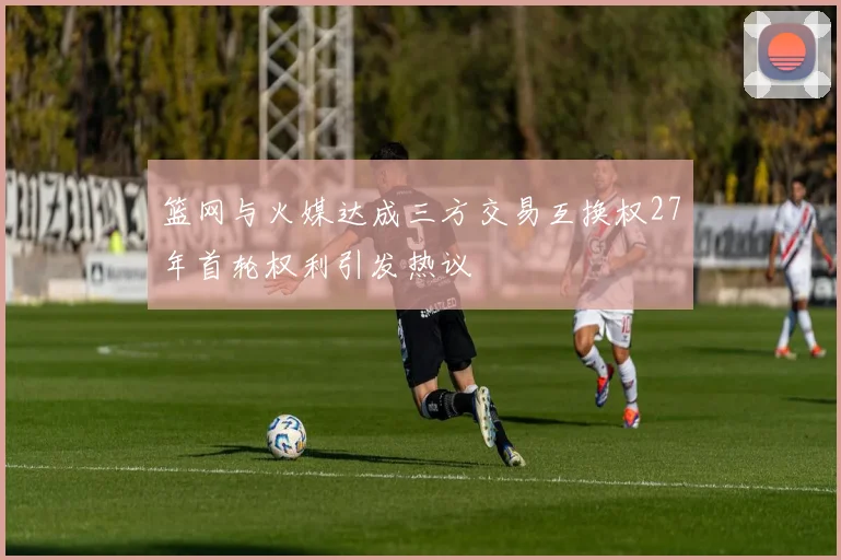 篮网与火媒达成三方交易互换权27年首轮权利引发热议
