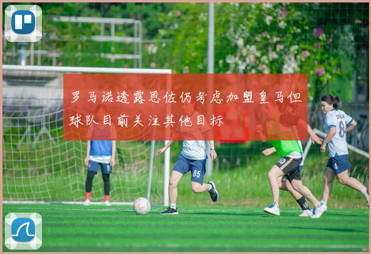 罗马诺透露恩佐仍考虑加盟皇马但球队目前关注其他目标