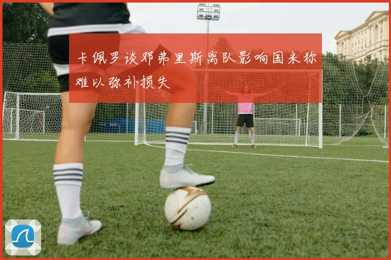 卡佩罗谈邓弗里斯离队影响国米称难以弥补损失