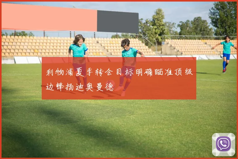 利物浦夏季转会目标明确瞄准顶级边锋扬迪奥曼德