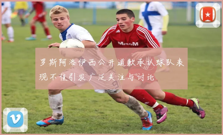 罗斯阿洛伊西公开道歉承认球队表现不佳引发广泛关注与讨论
